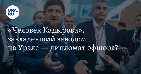 «Человек Кадырова», завладевший заводом на Урале — дипломат офшора? Досье на таинственного бизнесмена, покупающего долги беглых олигархов.